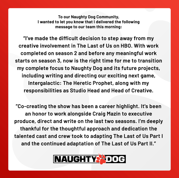 Druckmann's statement on leaving The Last of Us S3 - "to our Naughty Dog Community, I wanted to let you know that I delivered the following message to our team this morning: I've made the difficult decision to step away from my creative involvement in The Last of Us on HBO. With work completed on season 2 and before any meaningful work starts on season 3, now is the right time for me to transition my complete focus to Naughty Dog and its future projects, including writing and directing our exciting next game, Intergalactic: The Heretic Prophet, along with my responsibilities as Studio Head and Head of Creative. Co-creating the show has been a career highlight. It's been an honour to work alongside Craig Mazin to executive produce, direct, and write on the last two seasons. I'm deeply thankful for the thoughtful approach and dedication the talented cast and crew took to adapting The Last of Us Part II and the continued adaptation of The Last of Us Part II"
