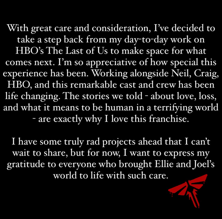 Gross' statement on leaving The Last of Us S3 - "With great care and consideration, I've decided to take a step back from my day-to-day work on HBO's The Last of Us to make space for what comes next. I'm so appreciative of how special this experience has been. Working alongside Neil, Craig, HBO, and this remarkable cast and crew has been life changing. The stories we told - about love, loss, and what it means to be human in a terrifying world - are exactly why I love this franchise. I have some truly rad projects ahead that I can't wait to share, but for now, I want to express my gratitude to everyone who brought Ellie and Joel's world to life with such care."